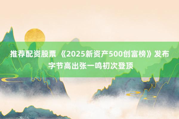 推荐配资股票 《2025新资产500创富榜》发布 字节高出张一鸣初次登顶