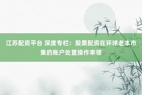 江苏配资平台 深度专栏：股票配资在环球老本市集的账户处置操作率领