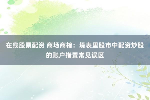 在线股票配资 商场商榷：境表里股市中配资炒股的账户措置常见误区