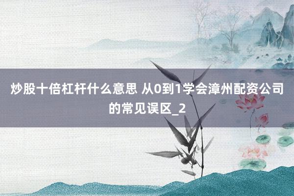 炒股十倍杠杆什么意思 从0到1学会漳州配资公司的常见误区_2