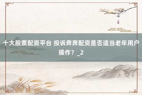 十大股票配资平台 投诉奔奔配资是否适当老年用户操作?_2