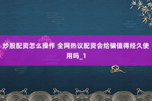 炒股配资怎么操作 全网热议配资会给骗值得经久使用吗_1