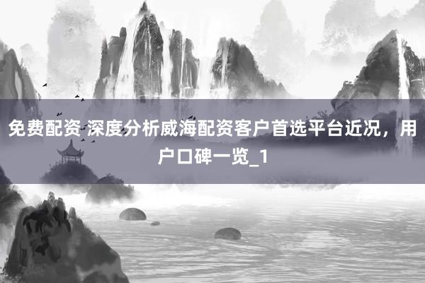 免费配资 深度分析威海配资客户首选平台近况，用户口碑一览_1