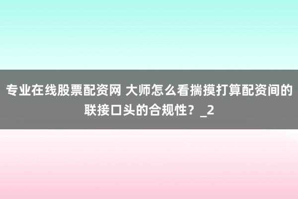 专业在线股票配资网 大师怎么看揣摸打算配资间的联接口头的合规性？_2